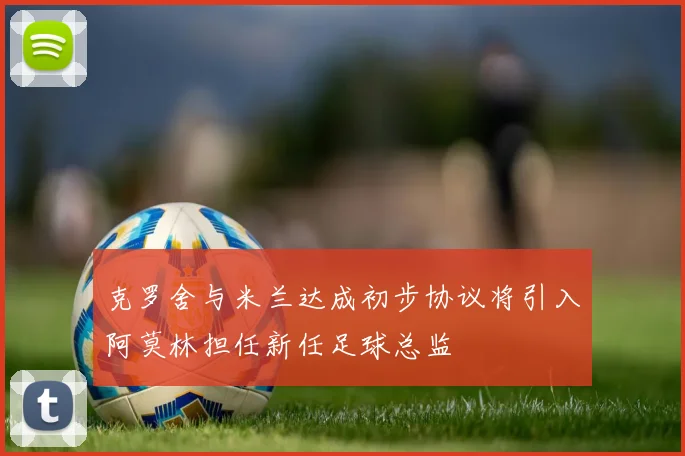 克罗舍与米兰达成初步协议将引入阿莫林担任新任足球总监