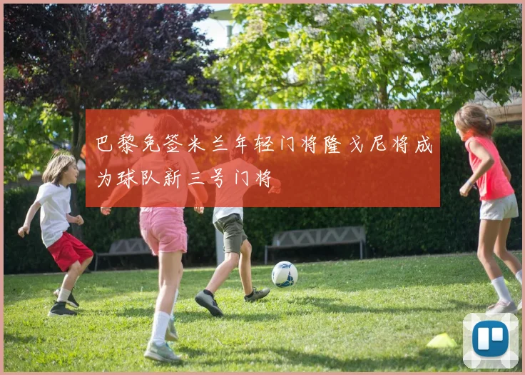 巴黎免签米兰年轻门将隆戈尼将成为球队新三号门将