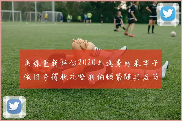 美媒重新评估2020年选秀结果华子依旧夺得状元哈利伯顿紧随其后马克西位列探花