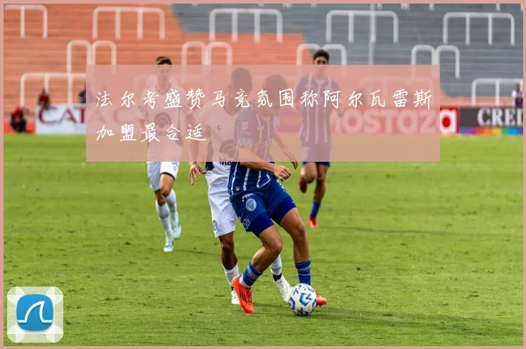 法尔考盛赞马竞氛围称阿尔瓦雷斯加盟最合适