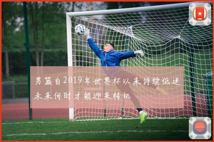 男篮自2019年世界杯以来持续低迷未来何时才能迎来转机