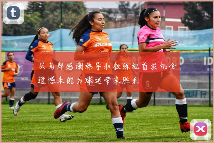 买乌郎感谢韩导和教练组首发机会遗憾未能为球迷带来胜利