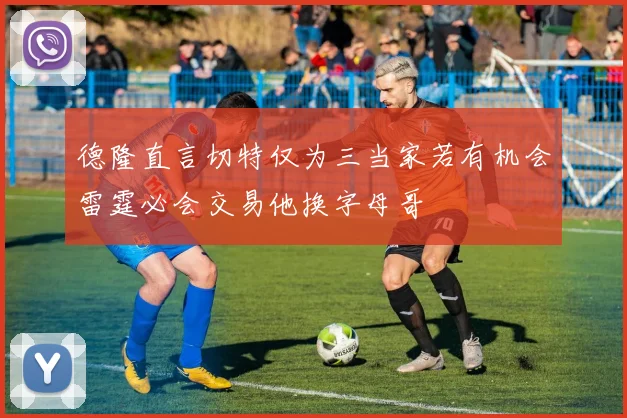 德隆直言切特仅为三当家若有机会雷霆必会交易他换字母哥