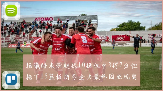 杨曦皓表现起伏10投仅中3得7分但抢下15篮板拼尽全力最终因犯规离场