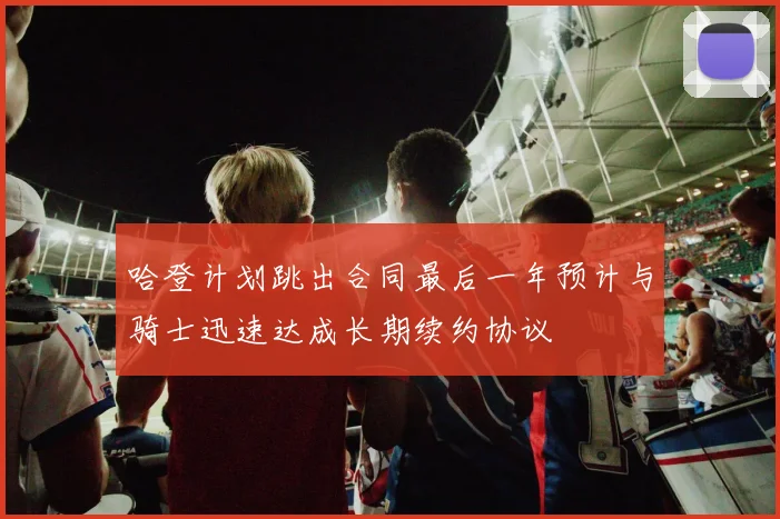 哈登计划跳出合同最后一年预计与骑士迅速达成长期续约协议
