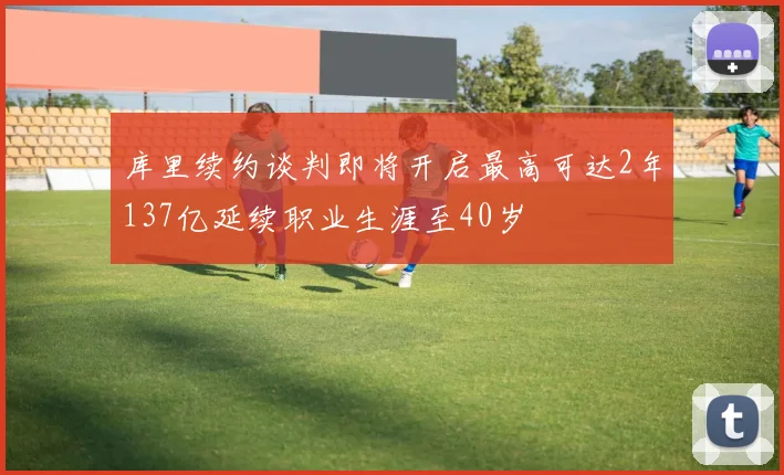 库里续约谈判即将开启最高可达2年137亿延续职业生涯至40岁