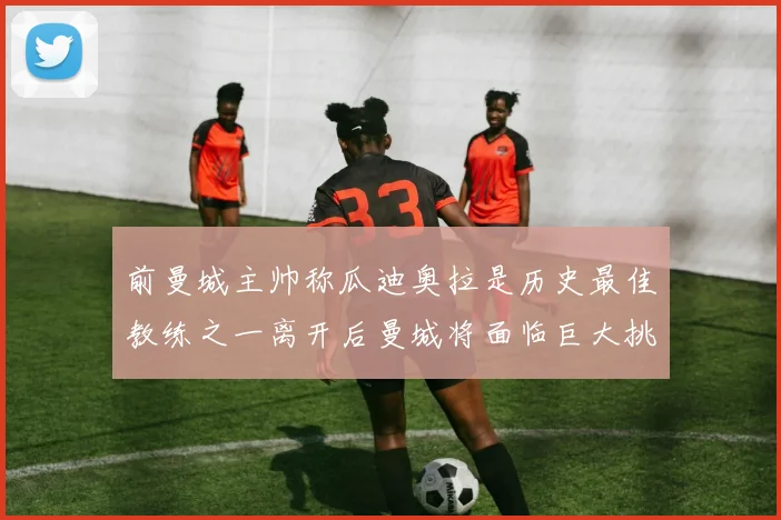 前曼城主帅称瓜迪奥拉是历史最佳教练之一离开后曼城将面临巨大挑战