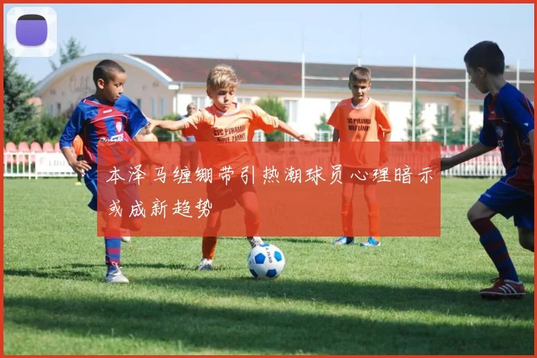 本泽马缠绷带引热潮球员心理暗示或成新趋势