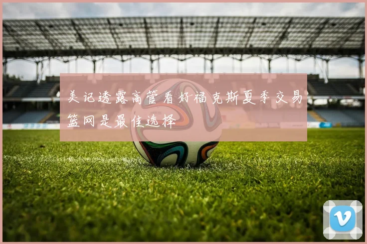 美记透露高管看好福克斯夏季交易篮网是最佳选择