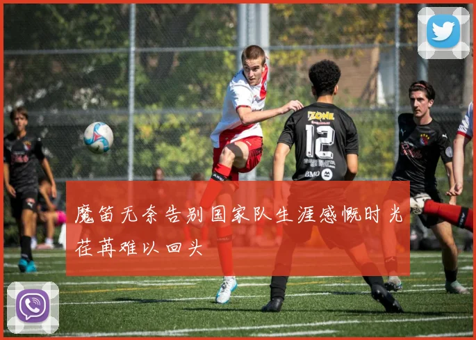 魔笛无奈告别国家队生涯感慨时光荏苒难以回头
