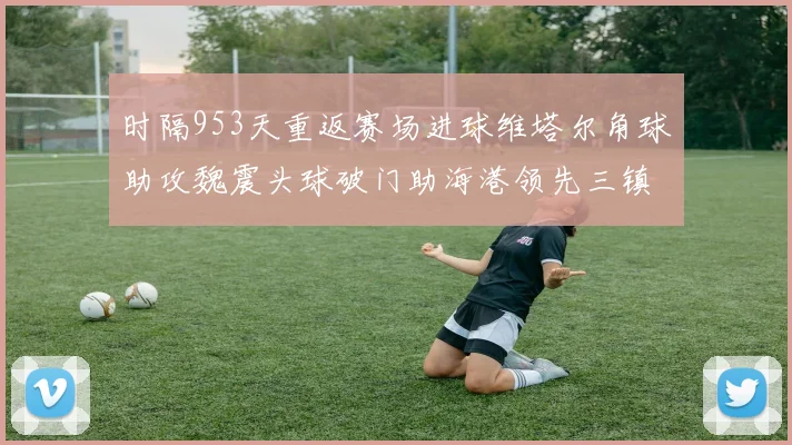 时隔953天重返赛场进球维塔尔角球助攻魏震头球破门助海港领先三镇