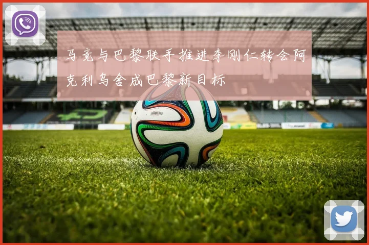 马竞与巴黎联手推进李刚仁转会阿克利乌舍成巴黎新目标