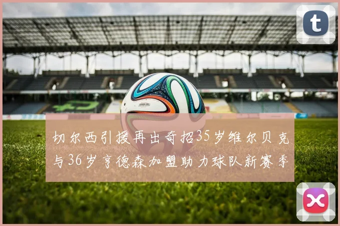 切尔西引援再出奇招35岁维尔贝克与36岁亨德森加盟助力球队新赛季
