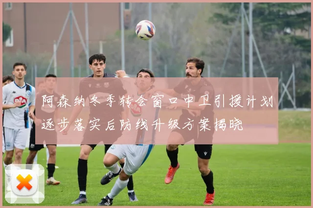 阿森纳冬季转会窗口中卫引援计划逐步落实后防线升级方案揭晓