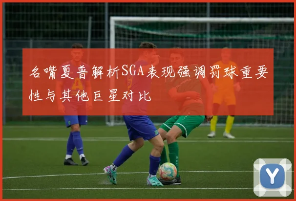 名嘴夏普解析SGA表现强调罚球重要性与其他巨星对比
