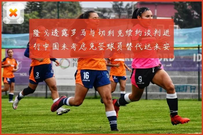 隆戈透露罗马与切利克续约谈判进行中国米考虑免签球员替代达米安